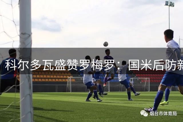 科尔多瓦盛赞罗梅罗：国米后防新核心，传承铁血精神