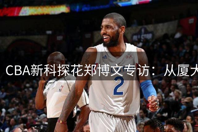 CBA新科探花郑博文专访：从厦大恩师到宁波男篮的防守蜕变之路